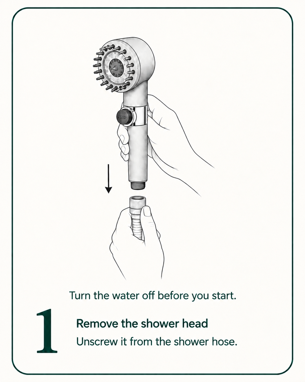 Turn the water off before you start. Step 1: Remove the shower head. Unscrew it from the shower hose.